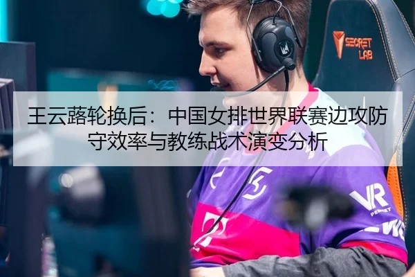 王云蕗轮换后：中国女排世界联赛边攻防守效率与教练战术演变分析